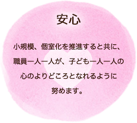 安心　小規模、個室化を推進すると共に、職員一人一人が、子ども一人一人の心のよりどころとなれるように努めます。