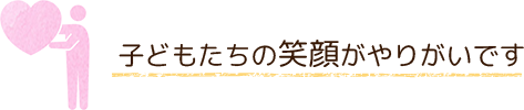 子どもたちの笑顔がやりがいです